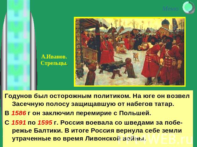Годунов был осторожным политиком. На юге он возвел Засечную полосу защищавшую от набегов татар.В 1586 г он заключил перемирие с Польшей.С 1591 по 1595 г. Россия воевала со шведами за побе-режье Балтики. В итоге Россия вернула себе земли утраченные в…