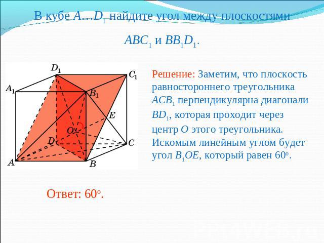 В кубе A…D1 найдите угол между плоскостямиABC1 и BB1D1. Решение: Заметим, что плоскость равностороннего треугольника ACB1 перпендикулярна диагонали BD1, которая проходит через центр O этого треугольника. Искомым линейным углом будет угол B1OE, котор…