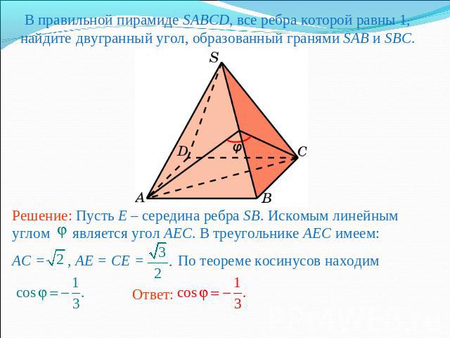 В правильной пирамиде SABCD, все ребра которой равны 1, найдите двугранный угол, образованный гранями SAB и SBC.Решение: Пусть E – середина ребра SB. Искомым линейным углом является угол AEC. В треугольнике AEC имеем:AC = , AE = CE = По теореме коси…