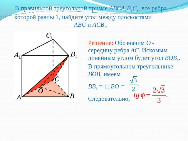 В правильной треугольной призме ABCA1B1C1, все ребра которой равны 1, найдите угол между плоскостями ABC и ACB1.Решение: Обозначим O - середину ребра AC. Искомым линейным углом будет угол BOB1. В прямоугольном треугольнике BOB1 имеемBB1 = 1; BO = Сл…