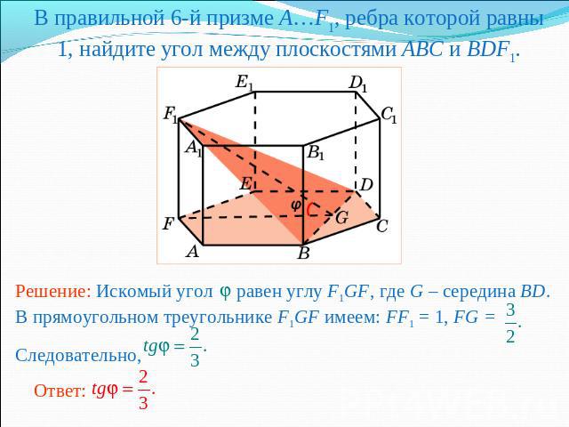 В правильной 6-й призме A…F1, ребра которой равны 1, найдите угол между плоскостями ABC и BDF1.Решение: Искомый угол равен углу F1GF, где G – середина BD. В прямоугольном треугольнике F1GF имеем: FF1 = 1, FG = Следовательно,