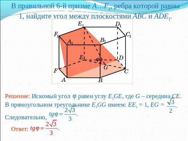 В правильной 6-й призме A…F1, ребра которой равны 1, найдите угол между плоскостями ABC и ADE1.Решение: Искомый угол равен углу E1GE, где G – середина CE. В прямоугольном треугольнике E1GG имеем: EE1 = 1, EG = Следовательно,