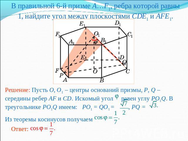 В правильной 6-й призме A…F1, ребра которой равны 1, найдите угол между плоскостями CDE1 и AFE1.Решение: Пусть O, O1 – центры оснований призмы, P, Q – середины ребер AF и CD. Искомый угол равен углу PO1Q. В треугольнике PO1Q имеем: PO1 = QO1 = , PQ …