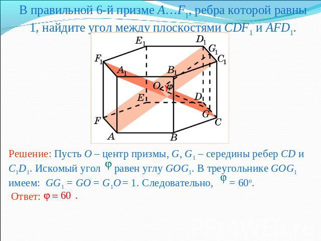 В правильной 6-й призме A…F1, ребра которой равны 1, найдите угол между плоскостями CDF1 и AFD1.Решение: Пусть O – центр призмы, G, G1 – середины ребер CD и C1D1. Искомый угол равен углу GOG1. В треугольнике GOG1 имеем: GG1 = GO = G1O = 1. Следовате…