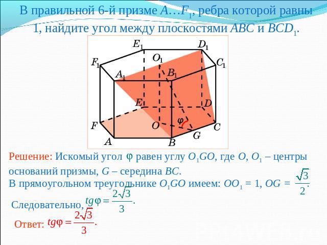 В правильной 6-й призме A…F1, ребра которой равны 1, найдите угол между плоскостями ABC и BCD1.Решение: Искомый угол равен углу O1GO, где O, O1 – центры оснований призмы, G – середина BC. В прямоугольном треугольнике O1GO имеем: OO1 = 1, OG = . След…