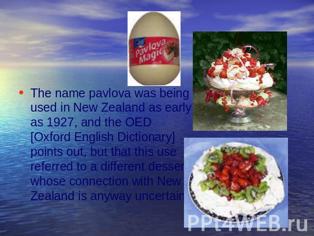 The name pavlova was being used in New Zealand as early as 1927, and the OED [Oxford English Dictionary] points out, but that this use referred to a different dessert, whose connection with New Zealand is anyway uncertain