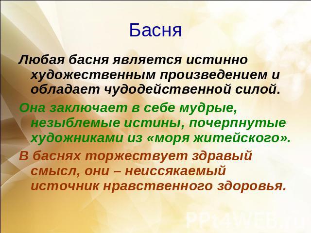 БасняЛюбая басня является истинно художественным произведением и обладает чудодейственной силой. Она заключает в себе мудрые, незыблемые истины, почерпнутые художниками из «моря житейского».В баснях торжествует здравый смысл, они – неиссякаемый исто…