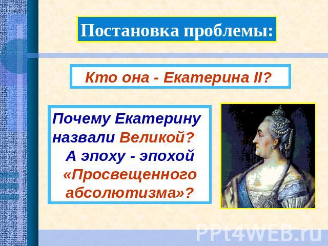 Постановка проблемы:Кто она - Екатерина II? Почему Екатерину назвали Великой? А эпоху - эпохой «Просвещенного абсолютизма»?
