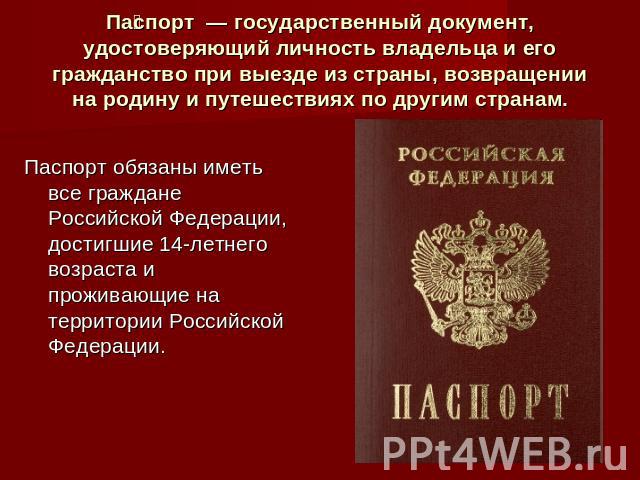 Паспорт — государственный документ, удостоверяющий личность владельца и его гражданство при выезде из страны, возвращении на родину и путешествиях по другим странам.Паспорт обязаны иметь все граждане Российской Федерации, достигшие 14-летнего возрас…