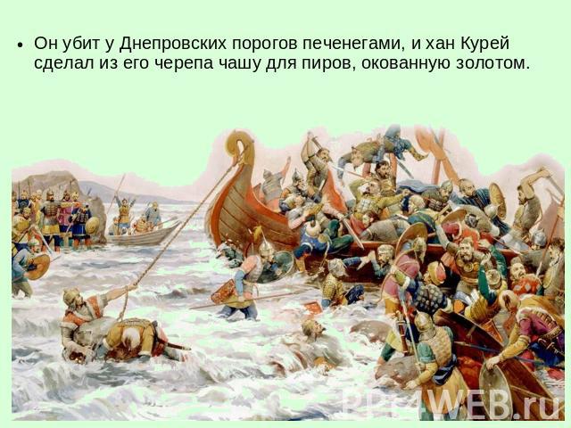 Он убит у Днепровских порогов печенегами, и хан Курей сделал из его черепа чашу для пиров, окованную золотом.