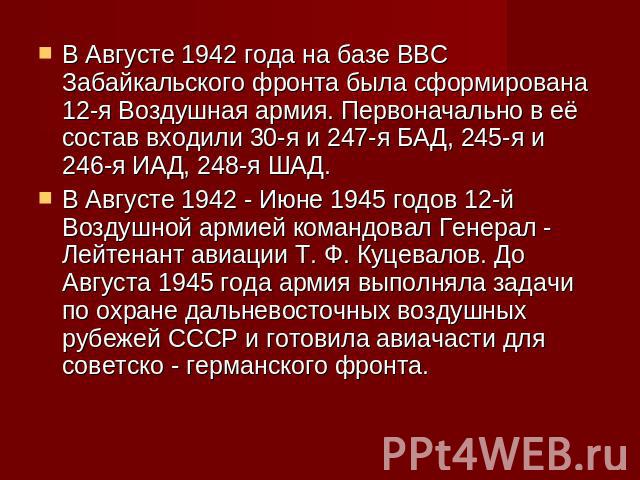 В Августе 1942 года на базе ВВС Забайкальского фронта была сформирована 12-я Воздушная армия. Первоначально в её состав входили 30-я и 247-я БАД, 245-я и 246-я ИАД, 248-я ШАД.В Августе 1942 - Июне 1945 годов 12-й Воздушной армией командовал Генерал …