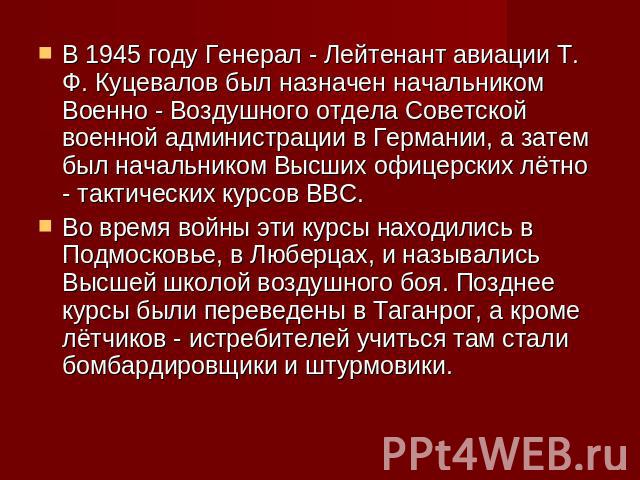 В 1945 году Генерал - Лейтенант авиации Т. Ф. Куцевалов был назначен начальником Военно - Воздушного отдела Советской военной администрации в Германии, а затем был начальником Высших офицерских лётно - тактических курсов ВВС.Во время войны эти курсы…