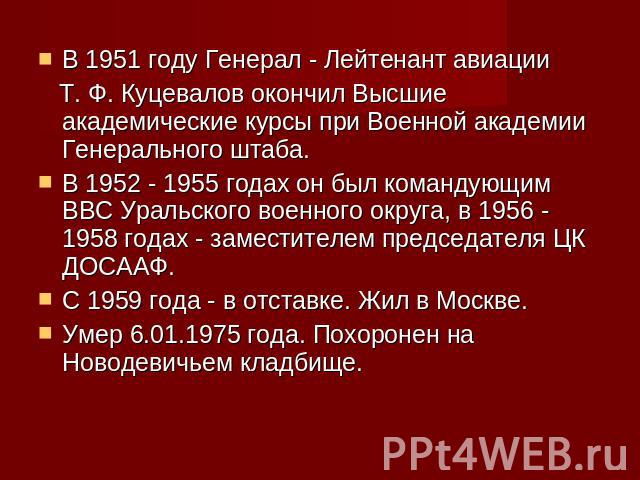 В 1951 году Генерал - Лейтенант авиации Т. Ф. Куцевалов окончил Высшие академические курсы при Военной академии Генерального штаба.В 1952 - 1955 годах он был командующим ВВС Уральского военного округа, в 1956 - 1958 годах - заместителем председателя…