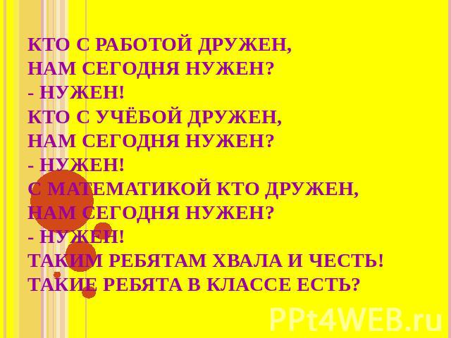 КТО С РАБОТОЙ ДРУЖЕН,НАМ СЕГОДНЯ НУЖЕН?- НУЖЕН!КТО С УЧЁБОЙ ДРУЖЕН,НАМ СЕГОДНЯ НУЖЕН?- НУЖЕН!С МАТЕМАТИКОЙ КТО ДРУЖЕН,НАМ СЕГОДНЯ НУЖЕН? - НУЖЕН! ТАКИМ РЕБЯТАМ ХВАЛА И ЧЕСТЬ! ТАКИЕ РЕБЯТА В КЛАССЕ ЕСТЬ?