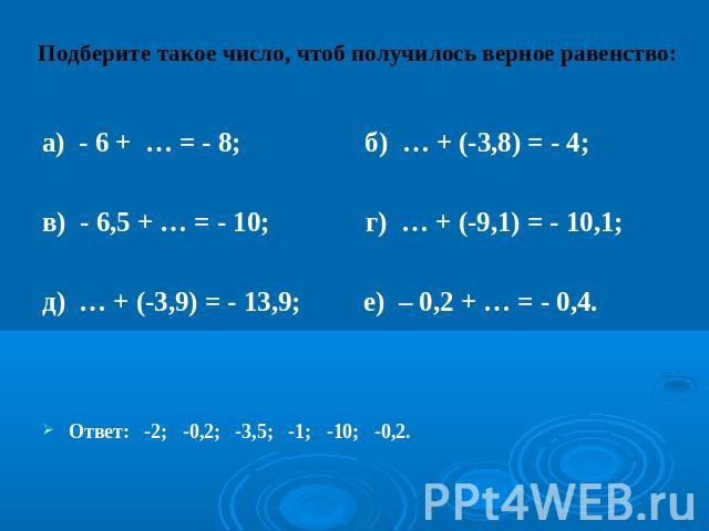 Подберите такое число, чтоб получилось верное равенство:а) - 6 + … = - 8; б) … + (-3,8) = - 4; в) - 6,5 + … = - 10; г) … + (-9,1) = - 10,1; д) … + (-3,9) = - 13,9; е) – 0,2 + … = - 0,4.Ответ: -2; -0,2; -3,5; -1; -10; -0,2.