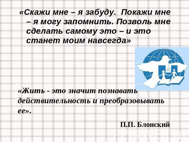 «Скажи мне – я забуду. Покажи мне – я могу запомнить. Позволь мне сделать самому это – и это станет моим навсегда»«Жить - это значит познавать действительность и преобразовывать ее».П.П. Блонский