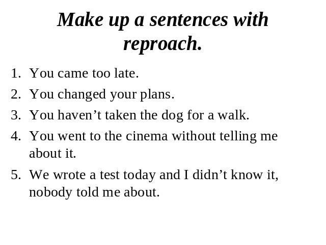 Make up a sentences with reproach.You came too late.You changed your plans.You haven’t taken the dog for a walk.You went to the cinema without telling me about it. We wrote a test today and I didn’t know it, nobody told me about.