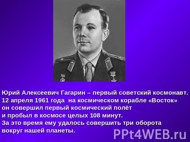 Юрий Алексеевич Гагарин – первый советский космонавт.12 апреля 1961 года на космическом корабле «Восток»он совершил первый космический полёти пробыл в космосе целых 108 минут.За это время ему удалось совершить три оборота вокруг нашей планеты.