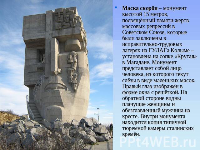 Маска скорби – монумент высотой 15 метров, посвящённый памяти жертв массовых репрессий в Советском Союзе, которые были заключены в исправительно-трудовых лагерях на ГУЛАГа Колыме – установлена на сопке «Крутая» в Магадане. Монумент представляет собо…