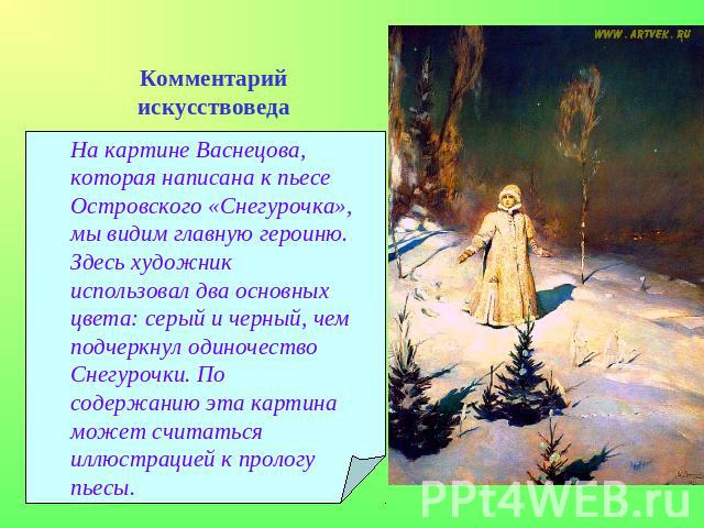 Комментарий искусствоведаНа картине Васнецова, которая написана к пьесе Островского «Снегурочка», мы видим главную героиню. Здесь художник использовал два основных цвета: серый и черный, чем подчеркнул одиночество Снегурочки. По содержанию эта карти…