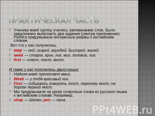 ПРАКТИЧЕСКАЯ ЧАСТЬУченики моей группы учились запоминанию слов. Было предложено выполнить два задания (смотри приложение). Ребята придумывали интересные рифмы к английским словам. Вот что у нас получилось. way — пей, скорей, воробей, быстрей, жалей.…