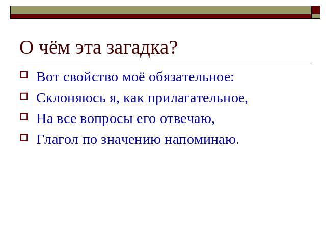 О чём эта загадка?Вот свойство моё обязательное: Склоняюсь я, как прилагательное,На все вопросы его отвечаю,Глагол по значению напоминаю.