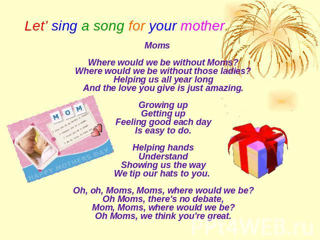 Let’ sing a song for your mother. MomsWhere would we be without Moms?Where would we be without those ladies?Helping us all year longAnd the love you give is just amazing.Growing upGetting upFeeling good each dayIs easy to do.Helping handsUnderstandS…