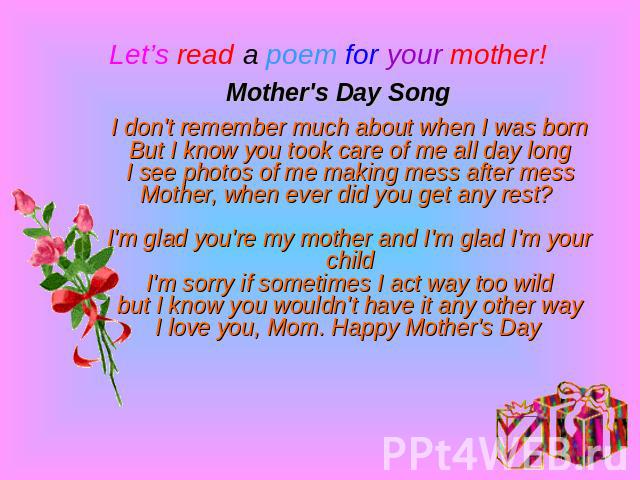 Let’s read a poem for your mother!Mother's Day SongI don't remember much about when I was bornBut I know you took care of me all day longI see photos of me making mess after messMother, when ever did you get any rest? I'm glad you're my mother and I…