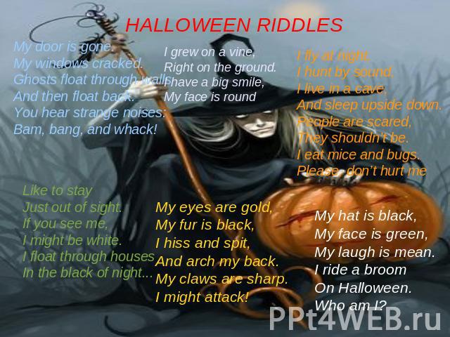 HALLOWEEN RIDDLES My door is gone.My windows cracked.Ghosts float through wallsAnd then float back.You hear strange noises:Bam, bang, and whack!I grew on a vine,Right on the ground.I have a big smile,My face is roundI fly at night,I hunt by sound,I …