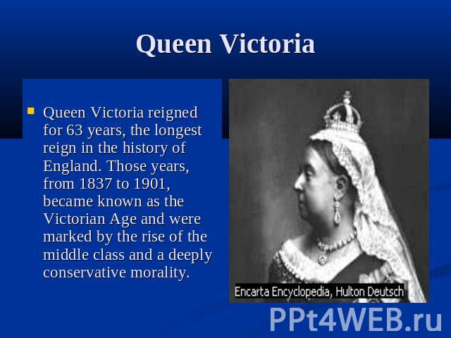 Queen VictoriaQueen Victoria reigned for 63 years, the longest reign in the history of England. Those years, from 1837 to 1901, became known as the Victorian Age and were marked by the rise of the middle class and a deeply conservative morality.