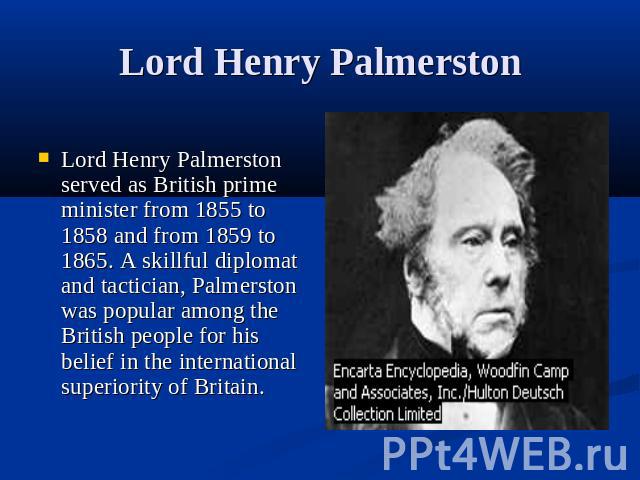 Lord Henry Palmerston Lord Henry Palmerston served as British prime minister from 1855 to 1858 and from 1859 to 1865. A skillful diplomat and tactician, Palmerston was popular among the British people for his belief in the international superiority …