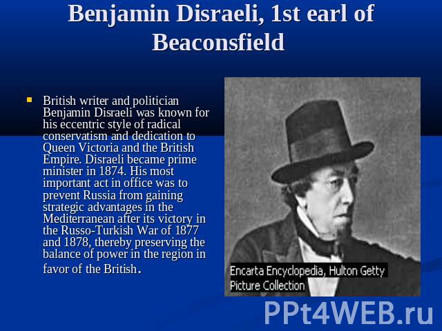 Benjamin Disraeli, 1st earl of Beaconsfield British writer and politician Benjamin Disraeli was known for his eccentric style of radical conservatism and dedication to Queen Victoria and the British Empire. Disraeli became prime minister in 1874. Hi…
