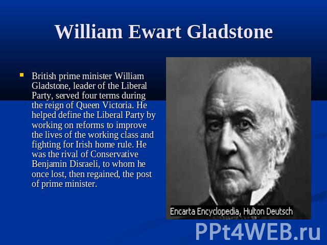 William Ewart Gladstone British prime minister William Gladstone, leader of the Liberal Party, served four terms during the reign of Queen Victoria. He helped define the Liberal Party by working on reforms to improve the lives of the working class a…