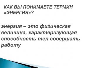 КАК ВЫ ПОНИМАЕТЕ ТЕРМИН «ЭНЕРГИЯ»? энергия – это физическая величина, характериз