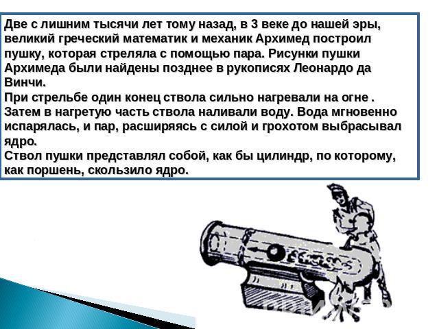 Две с лишним тысячи лет тому назад, в 3 веке до нашей эры, великий греческий математик и механик Архимед построил пушку, которая стреляла с помощью пара. Рисунки пушки Архимеда были найдены позднее в рукописях Леонардо да Винчи. При стрельбе один ко…