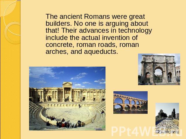 The ancient Romans were great builders. No one is arguing about that! Their advances in technology include the actual invention of concrete, roman roads, roman arches, and aqueducts.