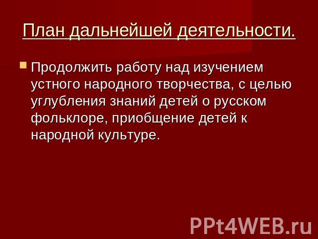 План дальнейшей деятельности. Продолжить работу над изучением устного народного творчества, с целью углубления знаний детей о русском фольклоре, приобщение детей к народной культуре.