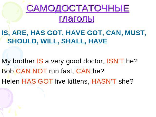 САМОДОСТАТОЧНЫЕ глаголы IS, ARE, HAS GOT, HAVE GOT, CAN, MUST, SHOULD, WILL, SHALL, HAVE My brother IS a very good doctor, ISN’T he? Bob CAN NOT run fast, CAN he?Helen HAS GOT five kittens, HASN’T she?