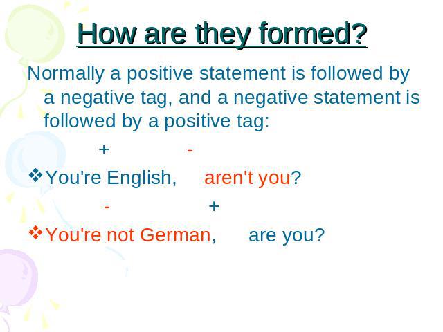 How are they formed? Normally a positive statement is followed by a negative tag, and a negative statement is followed by a positive tag: + -You're English, aren't you? - +You're not German, are you?