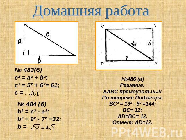 Домашняя работа № 483(б)c² = a² + b²; c² = 5² + 6²= 61;с = . № 484 (б)b² = c² - a²;b² = 9² - 7² =32;b = №486 (а)Решение:∆АВС прямоугольныйПо теореме Пифагора:ВС² = 13² - 5² =144;ВС= 12;АD=ВС= 12.Ответ: АD=12.