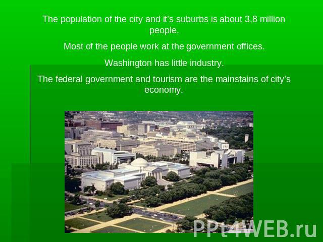The population of the city and it’s suburbs is about 3,8 million people.Most of the people work at the government offices.Washington has little industry.The federal government and tourism are the mainstains of city’s economy.