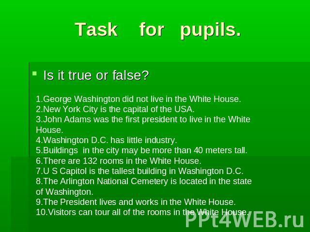 Task for pupils. Is it true or false?1.George Washington did not live in the White House.2.New York City is the capital of the USA.3.John Adams was the first president to live in the White House.4.Washington D.C. has little industry.5.Buildings in t…