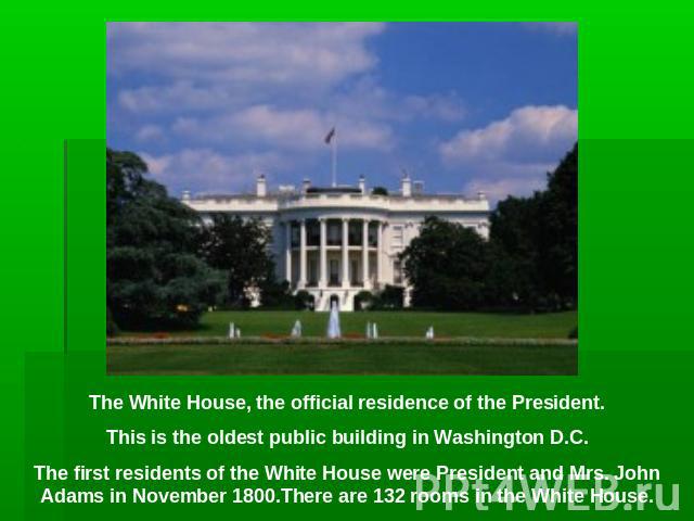 The White House, the official residence of the President.This is the oldest public building in Washington D.C.The first residents of the White House were President and Mrs. John Adams in November 1800.There are 132 rooms in the White House.