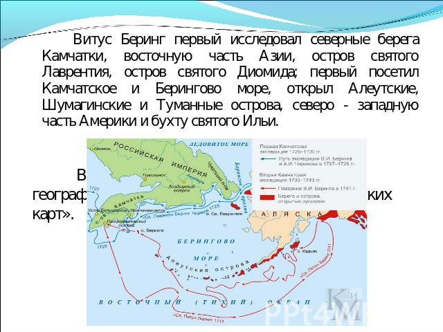 Витус Беринг первый исследовал северные берега Камчатки, восточную часть Азии, остров святого Лаврентия, остров святого Диомида; первый посетил Камчатское и Берингово море, открыл Алеутские, Шумагинские и Туманные острова, северо - западную часть Ам…