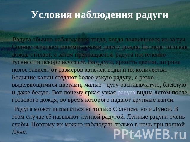 Условия наблюдения радуги Радуга обычно наблюдается тогда, когда появившееся из-за туч Солнце освещает своими лучами завесу дождя. По мере того как дождь стихает, а затем прекращается, радуга постепенно тускнеет и вскоре исчезает. Вид дуги, яркость …