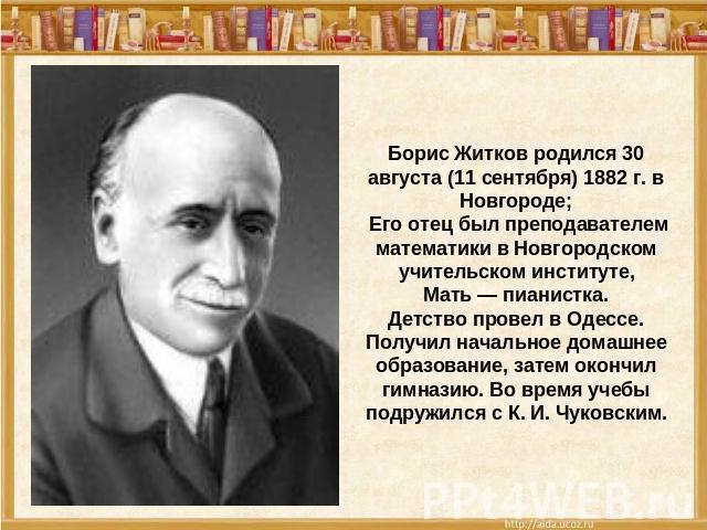 Борис Житков родился 30 августа (11 сентября) 1882 г. в Новгороде; Его отец был преподавателем математики в Новгородском учительском институте, Мать — пианистка. Детство провел в Одессе. Получил начальное домашнее образование, затем окончил гимназию…