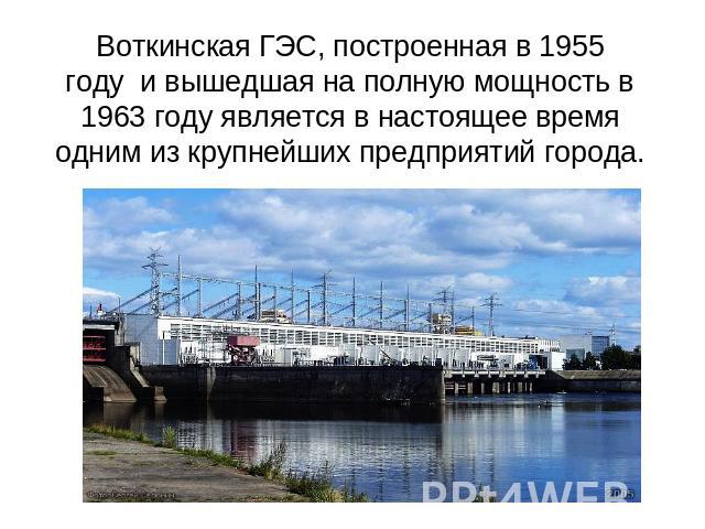 Воткинская ГЭС, построенная в 1955 году  и вышедшая на полную мощность в 1963 году является в настоящее время одним из крупнейших предприятий города.