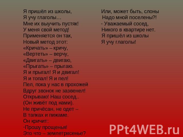 Я пришёл из школы, Или, может быть, слоныЯ учу глаголы… Надо мной поселены?!Мне их выучить пустяк! - Уважаемый сосед,У меня свой метод! Никого в квартире нет.Применяется он так, Я пришёл из школыНовый метод этот: Я учу глаголы! «Кричать» – кричу,«Ве…