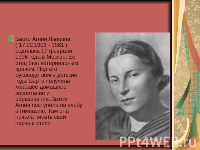Барто Агния Львовна ( 17.02.1906 - 1981 ) родилась 17 февраля 1906 года в Москве. Ее отец был ветеринарным врачом. Под его руководством в детские годы Барто получила хорошее домашнее воспитание и образование. Затем Агния поступила на учебу в гимнази…