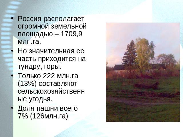 Россия располагает огромной земельной площадью – 1709,9 млн.га.Но значительная ее часть приходится на тундру, горы.Только 222 млн.га (13%) составляют сельскохозяйственные угодья.Доля пашни всего 7% (126млн.га)